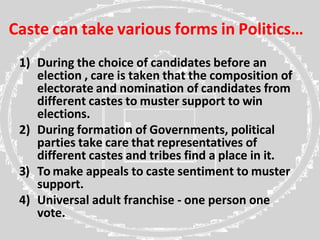 Caste can take various forms in Politics…
1) During the choice of candidates before an
election , care is taken that the composition of
electorate and nomination of candidates from
different castes to muster support to win
elections.
2) During formation of Governments, political
parties take care that representatives of
different castes and tribes find a place in it.
3) To make appeals to caste sentiment to muster
support.
4) Universal adult franchise - one person one
vote.
 