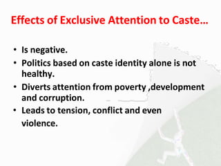 Effects of Exclusive Attention to Caste…
• Is negative.
• Politics based on caste identity alone is not
healthy.
• Diverts attention from poverty ,development
and corruption.
• Leads to tension, conflict and even
violence.
 