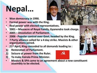 Nepal…
• Won democracy in 1990.
• Formal power was with the King.
• Real power with elected representatives.
• 2001 – Massacre of Royal Family, Gyanendra took charge.
• 2005 – Dissolution of Parliament.
• 2006 - Popular control over Govt. headed by the King.
• 7 Party alliance called for a 4 day strike. Maoists & other
organisations joined.
• 21st April, King conceded to all demands leading to :
1) Restoration of Parliament.
2) Seizure of power from the Ruler.
3) To make Koirala Prime Minister.
• Maoists & SPA came to an agreement about a new constituent
assembly to be elected.
 