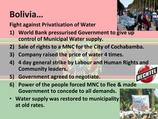Bolivia…
Fight against Privatisation of Water
1) World Bank pressurised Government to give up
control of Municipal Water supply.
2) Sale of rights to a MNC for the City of Cochabamba.
3) Company raised the price of water 4 times.
4) 4 day general strike by Labour and Human Rights and
Community leaders.
5) Government agreed to negotiate.
6) Power of the people forced MNC to flee & made
Government to concede to all demands.
• Water supply was restored to municipality
at old rates.
 