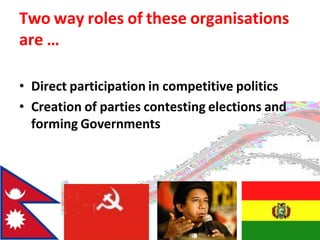 Two way roles of these organisations
are …
• Direct participation in competitive politics
• Creation of parties contesting elections and
forming Governments
 