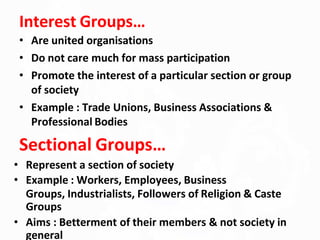 Interest Groups…
• Are united organisations
• Do not care much for mass participation
• Promote the interest of a particular section or group
of society
• Example : Trade Unions, Business Associations &
Professional Bodies
Sectional Groups…
• Represent a section of society
• Example : Workers, Employees, Business
Groups, Industrialists, Followers of Religion & Caste
Groups
• Aims : Betterment of their members & not society in
general
 