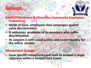 Groups…
BAMCEF(Backward & Minorities Community Employees
Federation)
• Made of Govt. employees that campaigns against
caste discrimination
• It addresses problems of its members who suffer
discrimination
• Its concern is with social justice and social equality for
the entire society
Movement Groups
• Issue specific movements and seek to achieve a single
objective within a limited time frame
 