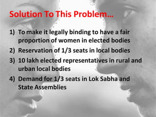 Solution To This Problem…
1) To make it legally binding to have a fair
proportion of women in elected bodies
2) Reservation of 1/3 seats in local bodies
3) 10 lakh elected representatives in rural and
urban local bodies
4) Demand for 1/3 seats in Lok Sabha and
State Assemblies
 