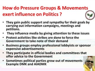 How do Pressure Groups & Movements
exert influence on Politics ?
• They gain public support and sympathy for their goals by
carrying out information campaigns, meetings and
petitions.
• They influence media by giving attention to these issues
• Protest activities like strikes are done to force the
Government to take note of their demand
• Business groups employ professional lobbyists or sponsor
expensive advertisements
• They participate in official bodies and committees that
offer advice to the Government
• Sometimes political parties grow out of movements
Example DMK and AIADMK
 