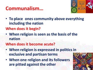 Communalism…
• To place ones community above everything
including the nation
When does it begin?
• When religion is seen as the basis of the
nation
When does it become acute?
• When religion is expressed in politics in
exclusive and partisan terms
• When one religion and its followers
are pitted against the other
 