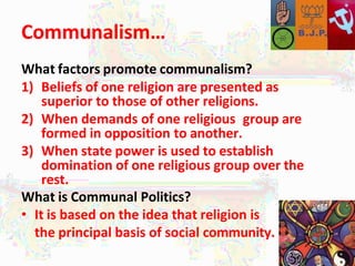 Communalism…
What factors promote communalism?
1) Beliefs of one religion are presented as
superior to those of other religions.
2) When demands of one religious group are
formed in opposition to another.
3) When state power is used to establish
domination of one religious group over the
rest.
What is Communal Politics?
• It is based on the idea that religion is
the principal basis of social community.
 