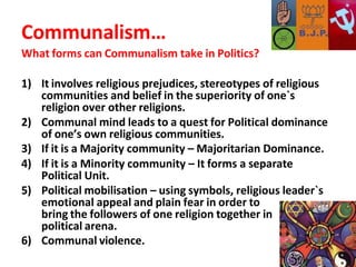 Communalism…
What forms can Communalism take in Politics?
1) It involves religious prejudices, stereotypes of religious
communities and belief in the superiority of one`s
religion over other religions.
2) Communal mind leads to a quest for Political dominance
of one’s own religious communities.
3) If it is a Majority community – Majoritarian Dominance.
4) If it is a Minority community – It forms a separate
Political Unit.
5) Political mobilisation – using symbols, religious leader`s
emotional appeal and plain fear in order to
bring the followers of one religion together in
political arena.
6) Communal violence.
 