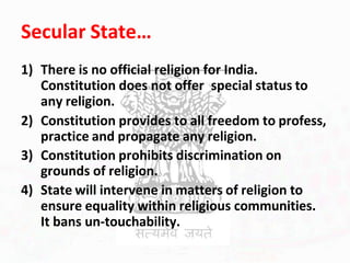 Secular State…
1) There is no official religion for India.
Constitution does not offer special status to
any religion.
2) Constitution provides to all freedom to profess,
practice and propagate any religion.
3) Constitution prohibits discrimination on
grounds of religion.
4) State will intervene in matters of religion to
ensure equality within religious communities.
It bans un-touchability.
 