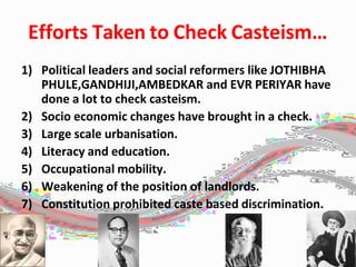 Efforts Taken to Check Casteism…
1) Political leaders and social reformers like JOTHIBHA
PHULE,GANDHIJI,AMBEDKAR and EVR PERIYAR have
done a lot to check casteism.
2) Socio economic changes have brought in a check.
3) Large scale urbanisation.
4) Literacy and education.
5) Occupational mobility.
6) Weakening of the position of landlords.
7) Constitution prohibited caste based discrimination.
 