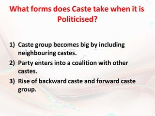 What forms does Caste take when it is
Politicised?
1) Caste group becomes big by including
neighbouring castes.
2) Party enters into a coalition with other
castes.
3) Rise of backward caste and forward caste
group.
 