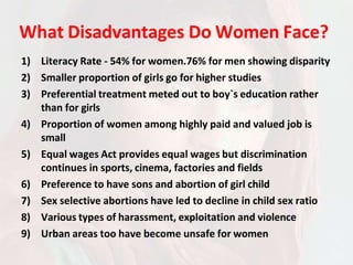 What Disadvantages Do Women Face?
1) Literacy Rate - 54% for women.76% for men showing disparity
2) Smaller proportion of girls go for higher studies
3) Preferential treatment meted out to boy`s education rather
than for girls
4) Proportion of women among highly paid and valued job is
small
5) Equal wages Act provides equal wages but discrimination
continues in sports, cinema, factories and fields
6) Preference to have sons and abortion of girl child
7) Sex selective abortions have led to decline in child sex ratio
8) Various types of harassment, exploitation and violence
9) Urban areas too have become unsafe for women
 