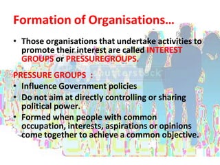 Formation of Organisations…
• Those organisations that undertake activities to
promote their interest are called INTEREST
GROUPS or PRESSUREGROUPS.
PRESSURE GROUPS :
• Influence Government policies
• Do not aim at directly controlling or sharing
political power.
• Formed when people with common
occupation, interests, aspirations or opinions
come together to achieve a common objective.
 