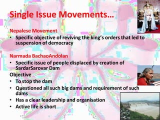 Single Issue Movements…
Nepalese Movement
• Specific objective of reviving the king’s orders that led to
suspension of democracy
Narmada BachaoAndolan
• Specific issue of people displaced by creation of
SardarSarovar Dam
Objective
• To stop the dam
• Questioned all such big dams and requirement of such
dams
• Has a clear leadership and organisation
• Active life is short
 