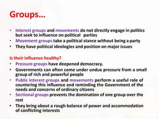 Groups…
• Interest groups and movements do not directly engage in politics
but seek to influence on political parties
• Movement groups take a political stance without being a party
• They have political ideologies and position on major issues
Is their influence healthy?
• Pressure groups have deepened democracy.
• Governments can often come under undue pressure from a small
group of rich and powerful people
• Public interest groups and movements perform a useful role of
countering this influence and reminding the Government of the
needs and concerns of ordinary citizens
• Sectional groups prevents the domination of one group over the
rest
• They bring about a rough balance of power and accommodation
of conflicting interests
 