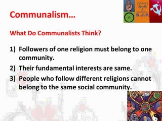Communalism…
What Do Communalists Think?
1) Followers of one religion must belong to one
community.
2) Their fundamental interests are same.
3) People who follow different religions cannot
belong to the same social community.
 