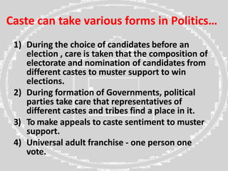 Caste can take various forms in Politics…
1) During the choice of candidates before an
election , care is taken that the composition of
electorate and nomination of candidates from
different castes to muster support to win
elections.
2) During formation of Governments, political
parties take care that representatives of
different castes and tribes find a place in it.
3) To make appeals to caste sentiment to muster
support.
4) Universal adult franchise - one person one
vote.
 