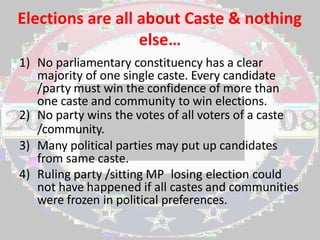 Elections are all about Caste & nothing
else…
1) No parliamentary constituency has a clear
majority of one single caste. Every candidate
/party must win the confidence of more than
one caste and community to win elections.
2) No party wins the votes of all voters of a caste
/community.
3) Many political parties may put up candidates
from same caste.
4) Ruling party /sitting MP losing election could
not have happened if all castes and communities
were frozen in political preferences.
 