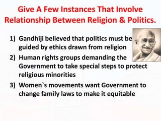 Give A Few Instances That Involve
Relationship Between Religion & Politics.
1) Gandhiji believed that politics must be
guided by ethics drawn from religion
2) Human rights groups demanding the
Government to take special steps to protect
religious minorities
3) Women`s movements want Government to
change family laws to make it equitable
 