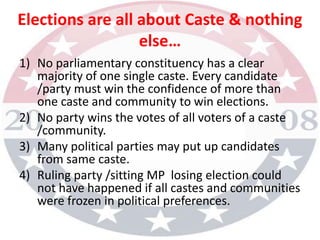 Elections are all about Caste & nothing else…No parliamentary constituency has a clear majority of one single caste. Every candidate /party must win the confidence of more than one caste and community to win elections.No party wins the votes of all voters of a caste /community.Many political parties may put up candidates from same caste.Ruling party /sitting MP  losing election could not have happened if all castes and communities were frozen in political preferences.