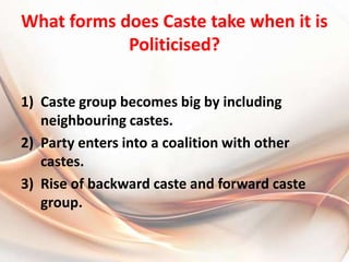 What forms does Caste take when it is Politicised?Caste group becomes big by including neighbouring castes.Party enters into a coalition with other castes.Rise of backward caste and forward caste group.