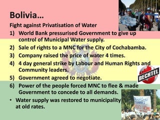 Bolivia…Fight against Privatisation of WaterWorld Bank pressurised Government to give up control of Municipal Water supply.Sale of rights to a MNC for the City of Cochabamba.Company raised the price of water 4 times.4 day general strike by Labour and Human Rights and Community leaders.Government agreed to negotiate.Power of the people forced MNC to flee & made Government to concede to all demands.Water supply was restored to municipality                     at old rates.