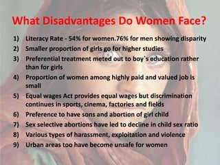What Disadvantages Do Women Face?Literacy Rate - 54% for women.76% for men showing disparitySmaller proportion of girls go for higher studiesPreferential treatment meted out to boy`s education rather than for girlsProportion of women among highly paid and valued job is smallEqual wages Act provides equal wages but discrimination continues in sports, cinema, factories and fieldsPreference to have sons and abortion of girl childSex selective abortions have led to decline in child sex ratioVarious types of harassment, exploitation and violence Urban areas too have become unsafe for women