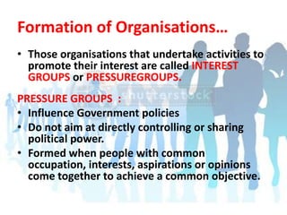 Formation of Organisations…Those organisations that undertake activities to promote their interest are called INTEREST GROUPS or PRESSUREGROUPS.PRESSURE GROUPS  :Influence Government policiesDo not aim at directly controlling or sharing political power.Formed when people with common occupation, interests, aspirations or opinions come together to achieve a common objective.