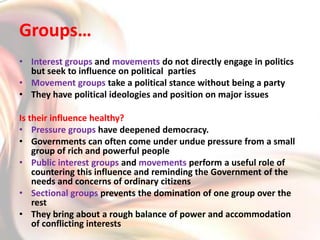 How do Pressure Groups & Movements exert influence on Politics ?They gain public support and sympathy for their goals by carrying out information campaigns, meetings and petitions. They influence media by giving attention to these issuesProtest activities like strikes are done to force the Government to take note of their demandBusiness groups employ professional lobbyists or sponsor expensive advertisementsThey participate in official bodies and committees that offer advice to the GovernmentSometimes political parties grow out of movements Example DMK and AIADMK