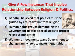 Give A Few Instances That Involve  Relationship Between Religion & Politics.Gandhiji believed that politics must be guided by ethics drawn from religionHuman rights groups demanding the Government to take special steps to protect religious minoritiesWomen`s movements want Government to change family laws to make it equitable