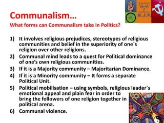 Communalism…What forms can Communalism take in Politics?It involves religious prejudices, stereotypes of religious communities and belief in the superiority of one`s religion over other religions.Communal mind leads to a quest for Political dominance of one’s own religious communities.If it is a Majority community – Majoritarian Dominance.If it is a Minority community – It forms a separate Political Unit.Political mobilisation – using symbols, religious leader`s emotional appeal and plain fear in order to 		 bring the followers of one religion together in       political arena.Communal violence. 