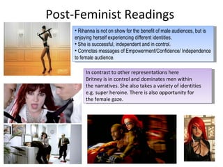 Post-Feminist Readings  Rihanna is not on show for the benefit of male audiences, but is enjoying herself experiencing different identities.  She is successful, independent and in control.  Connotes  messages of Empowerment/Confidence/ Independence to female  audience . In contrast to other representations here  Britney is in control and dominates men within  the narratives. She also takes a variety of identities e.g. super heroine. There is also opportunity for  the female gaze.  