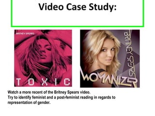 Video Case Study: Watch a more recent of the Britney Spears video. Try to identify feminist and a post-feminist reading in regards to representation of gender. 