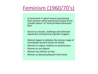 Feminism (1960/70’s) A movement in which women questioned their position within patriarchal society & the ‘private sphere’ of ‘home/children/domestic bliss’ Serves to uncover, challenge and eliminate oppression and dominant gender imagery Women began to debates the narrow range of stereotypes present across all media; Women as virgins, mothers or promiscuous  Women as sex objects Women are inferior to men Women as domestic/based in the home 
