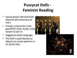 Pussycat Dolls -  Feminist Reading Sexual power derived from physical attractiveness to men. Snoop’s voyeuristic male gaze/POV shots invites male viewer to join in.  Suggestive body language.  The Doll’s used literally as objects to create patterns in an aerial shot. 