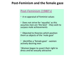 Post-Feminism and the female gaze Post-Feminism (1980’s) A re-appraisal of Feminist values Does not strive for ‘equality’ as this assumes men are ‘the best’ - they wish to surpass male achievements Objected to theories which position them as objects of the ‘male gaze’ Identifies a ‘female gaze’ - women actively desiring men  Women began to assert their right to dress and be sexually attractive 