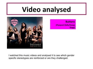 Video analysed
Buttons
(Pussycat Dolls/Snoop
Dogg)
I watched this music videos and analysed it to see which gender
specific stereotypes are reinforced or are they challenged.
 