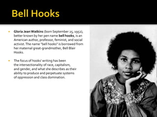  Gloria Jean Watkins (born September 25, 1952),
better known by her pen name bell hooks, is an
American author, professor, feminist, and social
activist.The name "bell hooks" is borrowed from
her maternal great-grandmother, Bell Blair
Hooks.
 The focus of hooks' writing has been
the intersectionality of race, capitalism,
and gender, and what she describes as their
ability to produce and perpetuate systems
of oppression and class domination.
 
