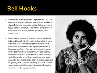  Feminism is not a movement “against men”, but “for
equality of women and men”. Feminism is a political
struggle in order to contest patriarchal power, not a
fad, a trend or a lifestyle. Feminism is a movement to
end patriarchy: sexism, sexist exploitation, and
oppression.
 bell hooks introduced in feminist theory the idea of
intersectionality: Gender, race and social class are all
elements that combine in different ways in which
individuals are discriminated against (examples: a
black woman from a deprived background does not
suffer discrimination in the same way as a wealthy
black woman would; a black woman has to contend
with different forms of discrimination than a black
man; etc. ‘Intersectionality’ refers to the intersections
of gender, race, class and sexuality to create a ‘white
supremacist capitalist patriarchy’, whose ideologies
dominate media representations.
 