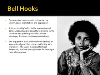  Feminism is a movement to end patriarchy:
sexism, sexist exploitation, and oppression.
 ‘Intersectionality’ refers to the intersections of
gender, race, class and sexuality to create a ‘white
supremacist capitalist patriarchy’, whose
ideologies dominate media representations.
 She argues that black women should develop an
‘oppositional gaze’ that refuses to identify with
characters – the ‘gaze’ is political for black
Americans, as slaves were punished for looking at
their white owners.
 