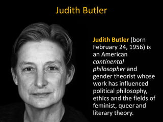 Judith Butler
Judith Butler (born
February 24, 1956) is
an American
continental
philosopher and
gender theorist whose
work has influenced
political philosophy,
ethics and the fields of
feminist, queerand
literary theory.
 