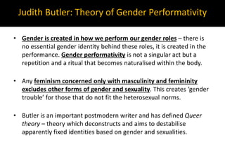 • Gender is created in how we perform our gender roles – there is
no essential gender identity behind these roles, it is created in the
performance. Gender performativity is not a singular act but a
repetition and a ritual that becomes naturalised within the body.
• Any feminism concerned only with masculinity and femininity
excludes other forms of gender and sexuality. This creates ‘gender
trouble’ for those that do not fit the heterosexual norms.
• Butler is an important postmodern writer and has defined Queer
theory – theory which deconstructs and aims to destabilise
apparently fixed identities based on gender and sexualities.
Judith Butler: Theory of Gender Performativity
 
