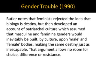 Gender Trouble (1990)
Butler notes that feminists rejected the idea that
biology is destiny, but then developed an
account of patriarchal culture which assumed
that masculine and feminine genders would
inevitably be built, by culture, upon 'male' and
'female' bodies, making the same destiny just as
inescapable. That argument allows no room for
choice, difference or resistance.
 