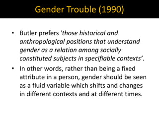 Gender Trouble (1990)
• Butler prefers 'those historical and
anthropological positions that understand
gender as a relation among socially
constituted subjects in specifiable contexts’.
• In other words, rather than being a fixed
attribute in a person, gender should be seen
as a fluid variable which shifts and changes
in different contexts and at different times.
 