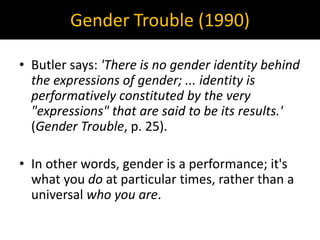 Gender Trouble (1990)
• Butler says: 'There is no gender identity behind
the expressions of gender; ... identity is
performatively constituted by the very
"expressions" that are said to be its results.'
(Gender Trouble, p. 25).
• In other words, gender is a performance; it's
what you do at particular times, rather than a
universal who you are.
 