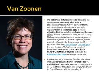  In a patriarchal culture (Simone de Beauvoir), the
way women are represented as objects
(objectification/ Laura Mulvey) is different to the
representation of male bodies as a spectacle.
Representation of the female body is usually
objectified in the media for the pleasure of the male
viewer (examples: Hollywood films, reality TV, Daily
Mail representations of women, men’s magazines,
women’s magazines such as Cosmopolitan, various
examples offered in the documentary film Miss
representation) See Laura Mulvey (“the male gaze”)
See also the Laura Mulvey’s theory explained
PowerPoint presentation on the EXTENDED
READING: FEMINISTTHEORY section on the
Representation page in the subject’s website.
 Representations of males and females differ in the
media (hyper sexualisation of female bodies vs.
male bodies as spectacle (examples: sports; ageism
onTV and films: “the old guy with the young woman”
vs. “the old woman with the young boy”)
 