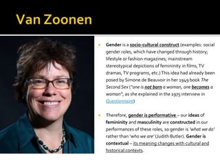  Gender is a socio-cultural construct (examples: social
gender roles, which have changed through history;
lifestyle or fashion magazines; mainstream
stereotypical depictions of femininity in films,TV
dramas, TV programs, etc.)This idea had already been
posed by Simone de Beauvoir in her 1949 book The
Second Sex (“one is not born a woman, one becomes a
woman”, as she explained in the 1975 interview in
Questionnaire)
 Therefore, gender is performative – our ideas of
femininity and masculinity are constructed in our
performances of these roles, so gender is ‘what we do’
rather than ‘who we are’ (Judith Butler). Gender is
contextual – its meaning changes with cultural and
historical contexts.
 