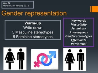 Gender representation
Key words
Masculinity
Femininity
Androgynous
Gender stereotypes
Effeminate
Patriarchal
Warm-up
Write down
5 Masculine stereotypes
5 Feminine stereotypes
Year 12
Monday 23rd January 2012
 