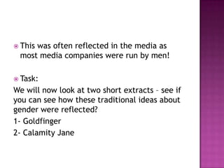 This
     was often reflected in the media as
 most media companies were run by men!

 Task:
We will now look at two short extracts – see if
you can see how these traditional ideas about
gender were reflected?
1- Goldfinger
2- Calamity Jane
 