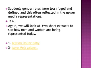  Suddenly gender roles were less ridged and
  defined and this often reflected in the newer
  media representations.
 Task:
 Again, we will look at two short extracts to
  see how men and women are being
  represented today.

 1- Million Dollar Baby
 2- Aero Melt advert,
 